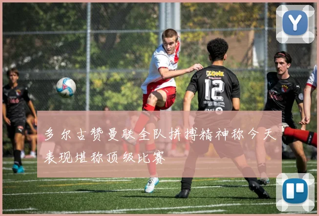 多尔古赞曼联全队拼搏精神称今天表现堪称顶级比赛