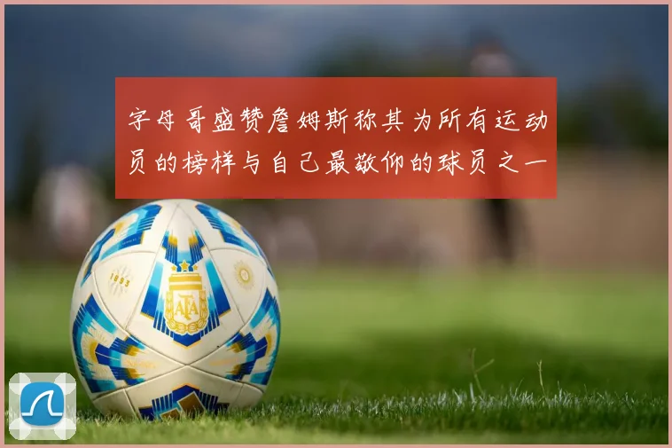 字母哥盛赞詹姆斯称其为所有运动员的榜样与自己最敬仰的球员之一