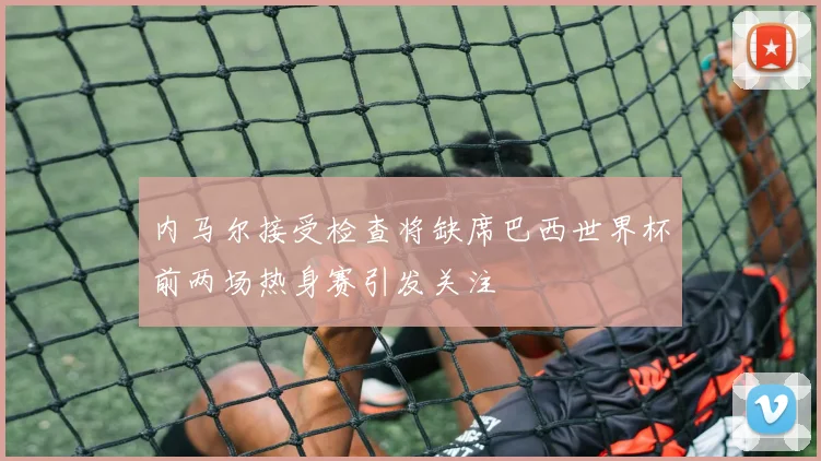 内马尔接受检查将缺席巴西世界杯前两场热身赛引发关注