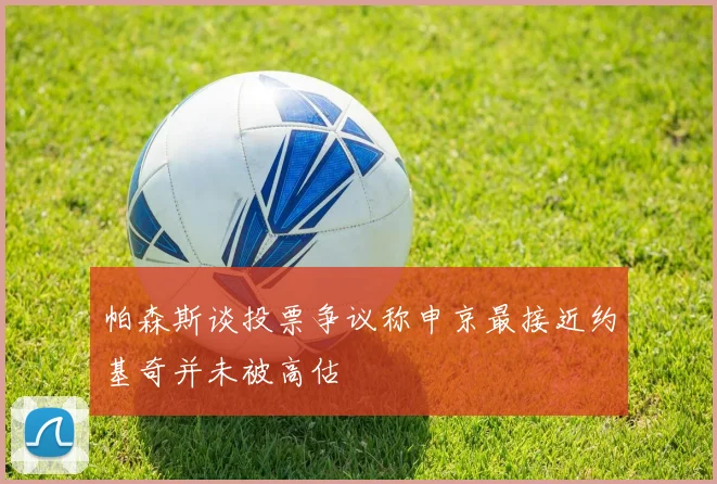 帕森斯谈投票争议称申京最接近约基奇并未被高估