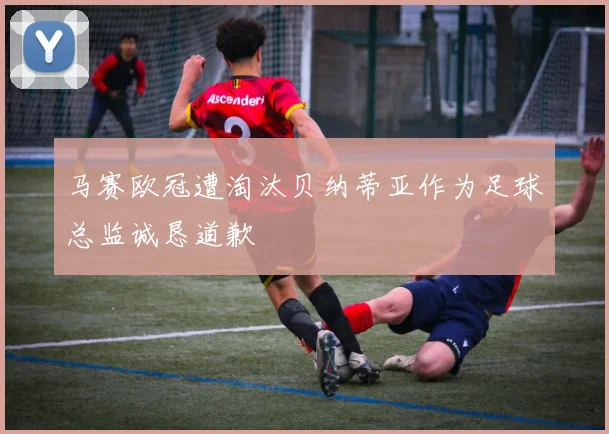马赛欧冠遭淘汰贝纳蒂亚作为足球总监诚恳道歉