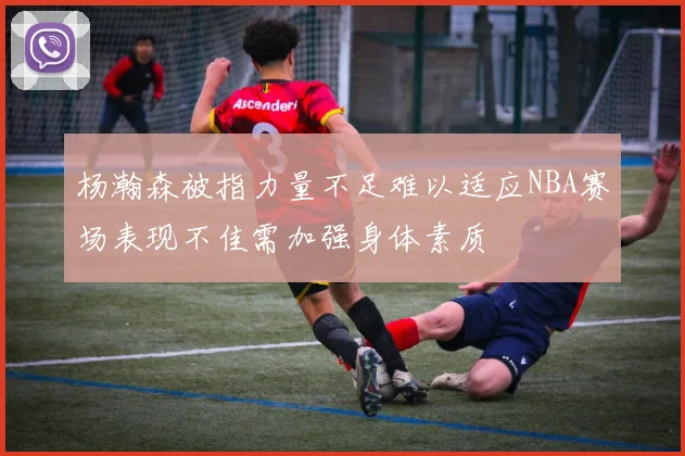 杨瀚森被指力量不足难以适应NBA赛场表现不佳需加强身体素质
