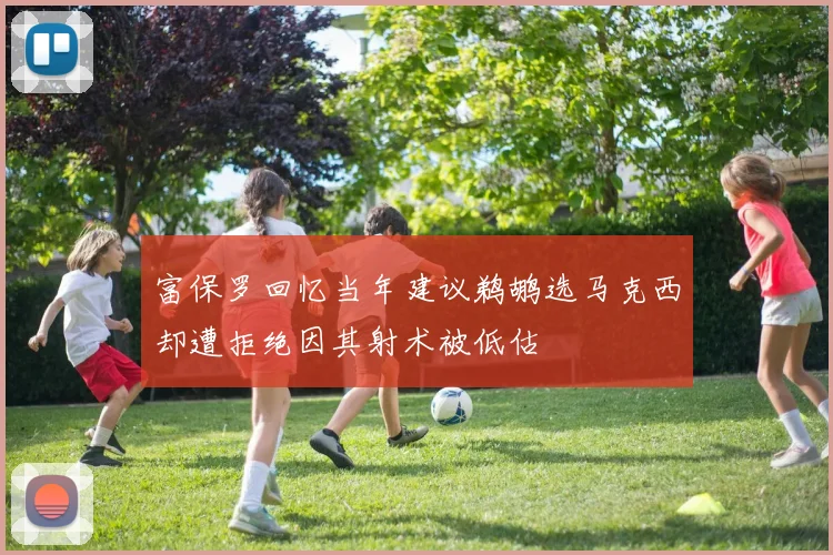 富保罗回忆当年建议鹈鹕选马克西却遭拒绝因其射术被低估