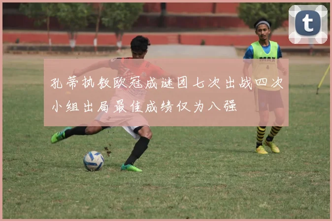 孔蒂执教欧冠成谜团七次出战四次小组出局最佳成绩仅为八强