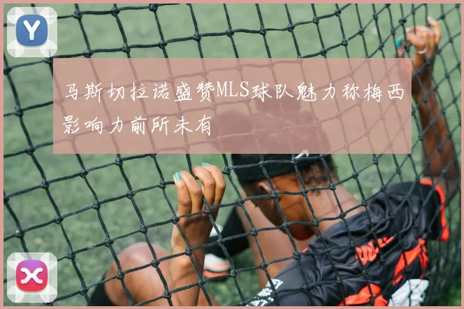 马斯切拉诺盛赞MLS球队魅力称梅西影响力前所未有
