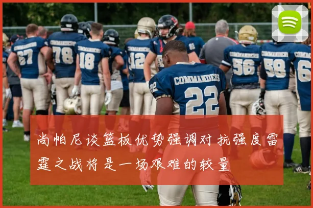 尚帕尼谈篮板优势强调对抗强度雷霆之战将是一场艰难的较量