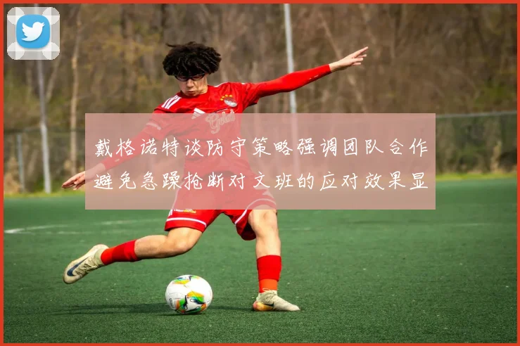 戴格诺特谈防守策略强调团队合作避免急躁抢断对文班的应对效果显著
