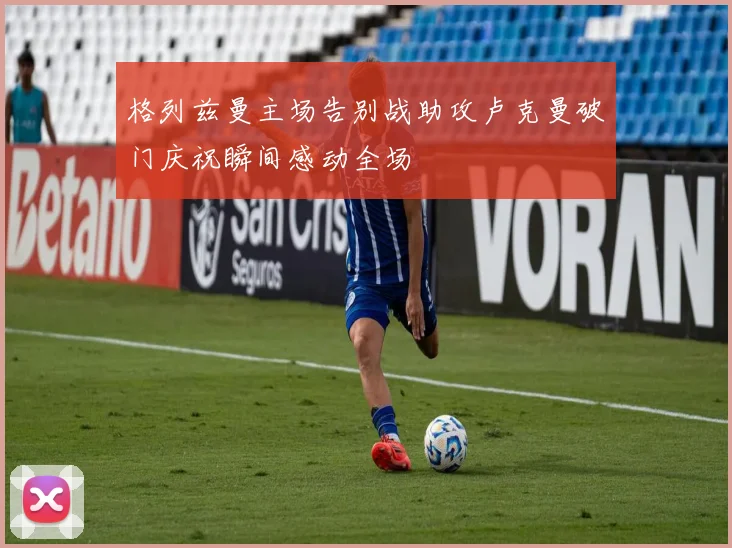 格列兹曼主场告别战助攻卢克曼破门庆祝瞬间感动全场