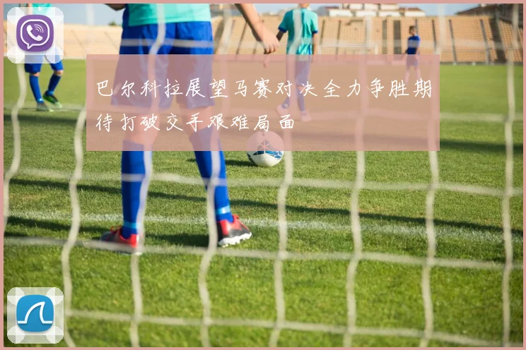 巴尔科拉展望马赛对决全力争胜期待打破交手艰难局面