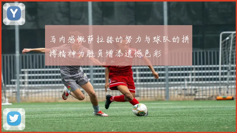马内感慨萨拉赫的努力与球队的拼搏精神为胜负增添遗憾色彩