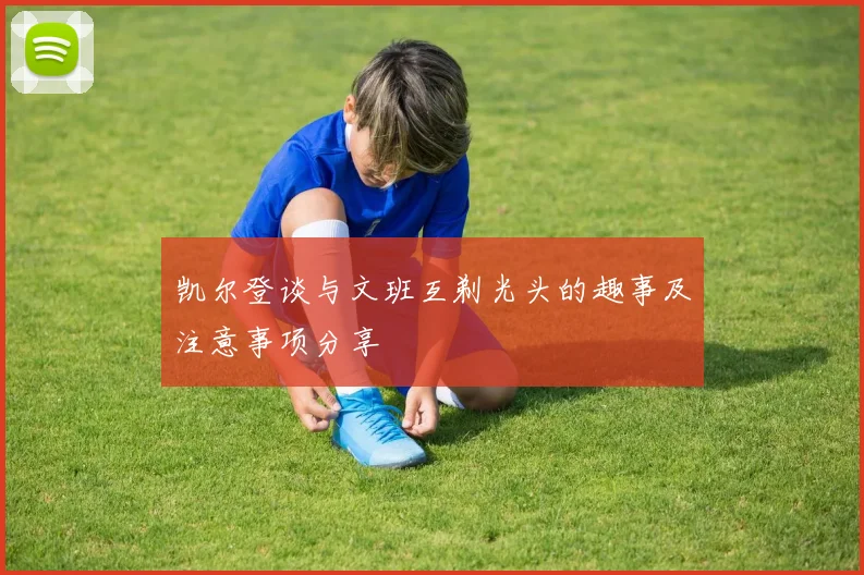 凯尔登谈与文班互剃光头的趣事及注意事项分享