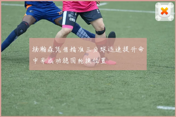 杨瀚森凭借精准三分球迅速提升命中率成功稳固轮换位置
