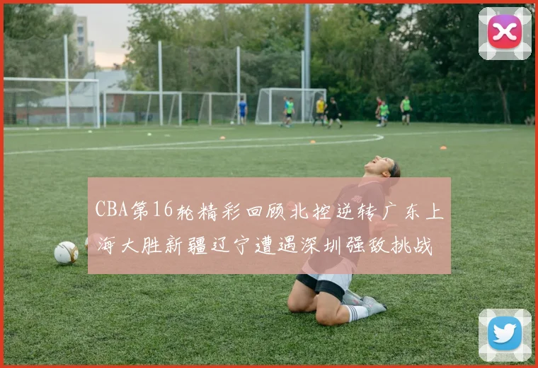 CBA第16轮精彩回顾北控逆转广东上海大胜新疆辽宁遭遇深圳强敌挑战